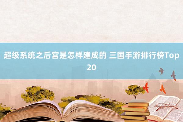 超级系统之后宫是怎样建成的 三国手游排行榜Top20