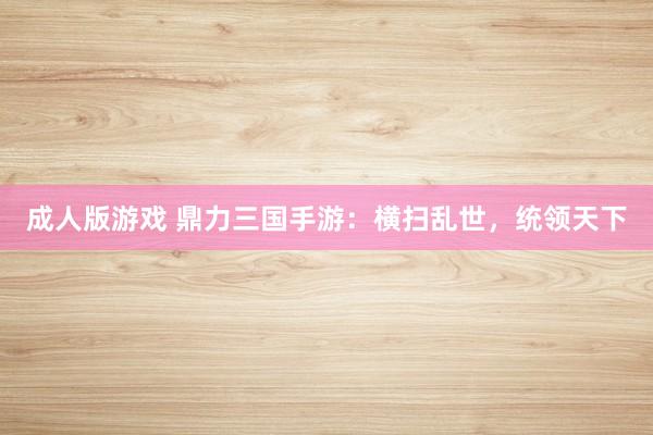 成人版游戏 鼎力三国手游：横扫乱世，统领天下