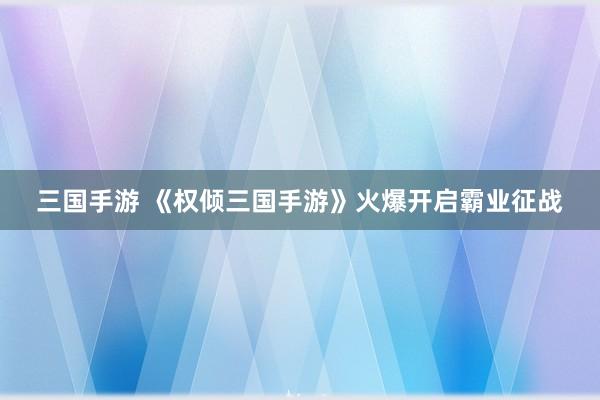 三国手游 《权倾三国手游》火爆开启霸业征战