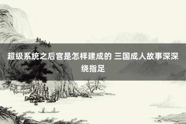 超级系统之后宫是怎样建成的 三国成人故事深深绕指足