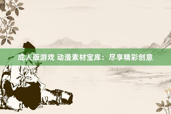 成人版游戏 动漫素材宝库：尽享精彩创意