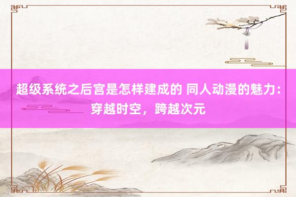 超级系统之后宫是怎样建成的 同人动漫的魅力：穿越时空，跨越次元
