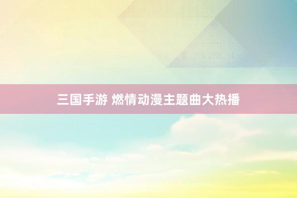 三国手游 燃情动漫主题曲大热播