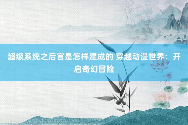 超级系统之后宫是怎样建成的 穿越动漫世界：开启奇幻冒险