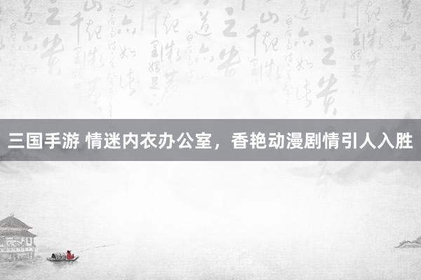 三国手游 情迷内衣办公室，香艳动漫剧情引人入胜
