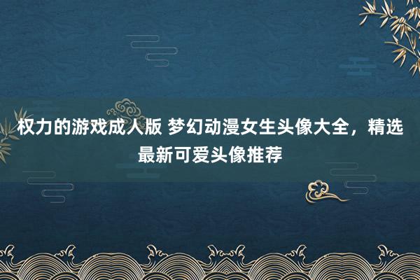 权力的游戏成人版 梦幻动漫女生头像大全，精选最新可爱头像推荐
