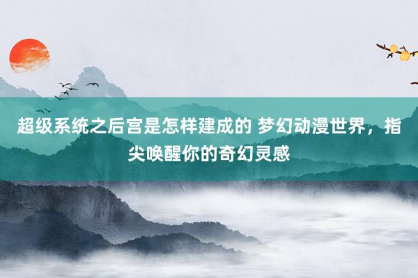 超级系统之后宫是怎样建成的 梦幻动漫世界，指尖唤醒你的奇幻灵感