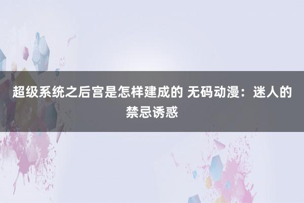 超级系统之后宫是怎样建成的 无码动漫：迷人的禁忌诱惑