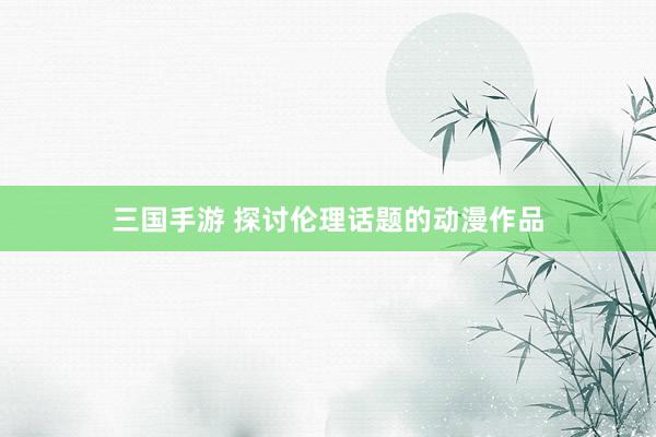 三国手游 探讨伦理话题的动漫作品