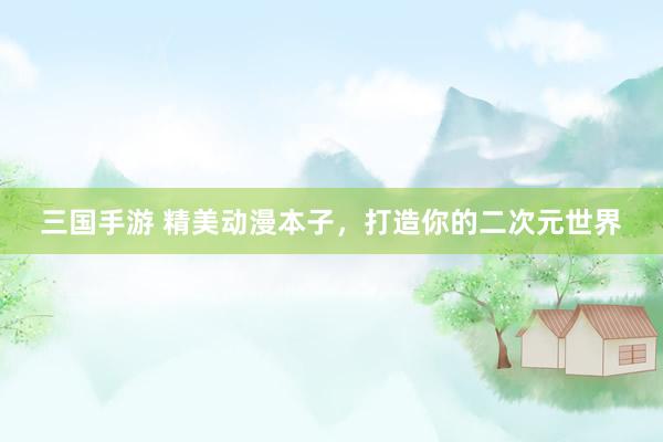 三国手游 精美动漫本子，打造你的二次元世界