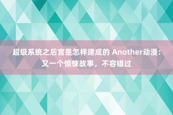 超级系统之后宫是怎样建成的 Another动漫：又一个惊悚故事，不容错过