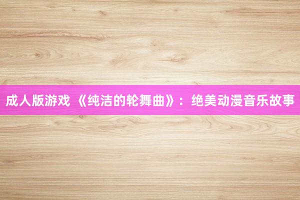 成人版游戏 《纯洁的轮舞曲》：绝美动漫音乐故事