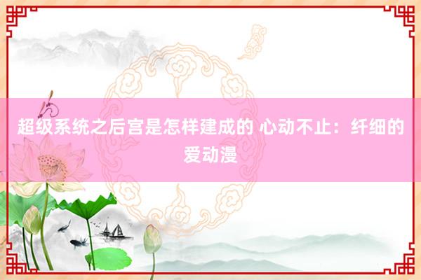 超级系统之后宫是怎样建成的 心动不止：纤细的爱动漫