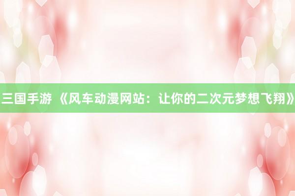 三国手游 《风车动漫网站：让你的二次元梦想飞翔》