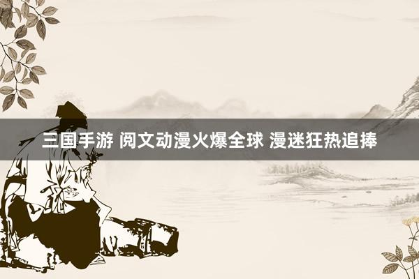 三国手游 阅文动漫火爆全球 漫迷狂热追捧