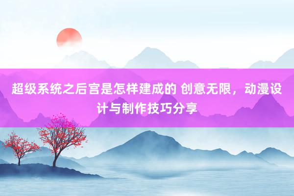 超级系统之后宫是怎样建成的 创意无限，动漫设计与制作技巧分享