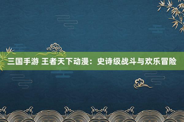 三国手游 王者天下动漫：史诗级战斗与欢乐冒险