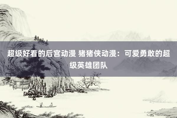 超级好看的后宫动漫 猪猪侠动漫：可爱勇敢的超级英雄团队
