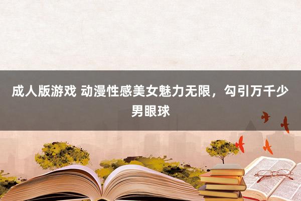 成人版游戏 动漫性感美女魅力无限，勾引万千少男眼球
