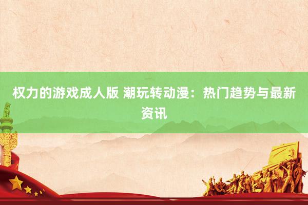 权力的游戏成人版 潮玩转动漫：热门趋势与最新资讯
