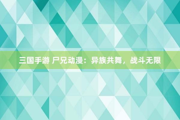 三国手游 尸兄动漫：异族共舞，战斗无限