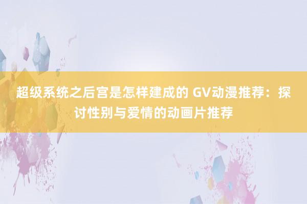 超级系统之后宫是怎样建成的 GV动漫推荐：探讨性别与爱情的动画片推荐