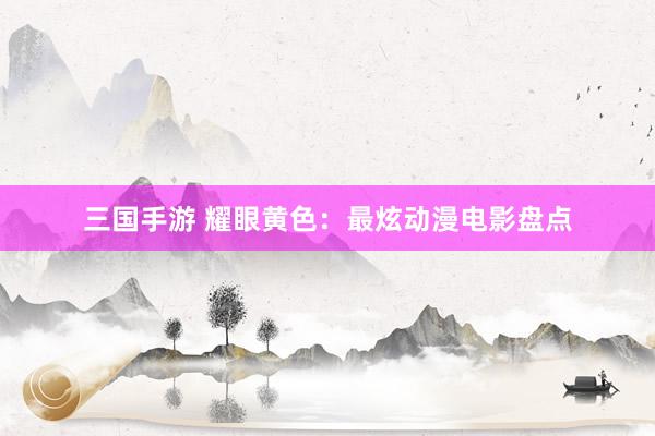 三国手游 耀眼黄色：最炫动漫电影盘点