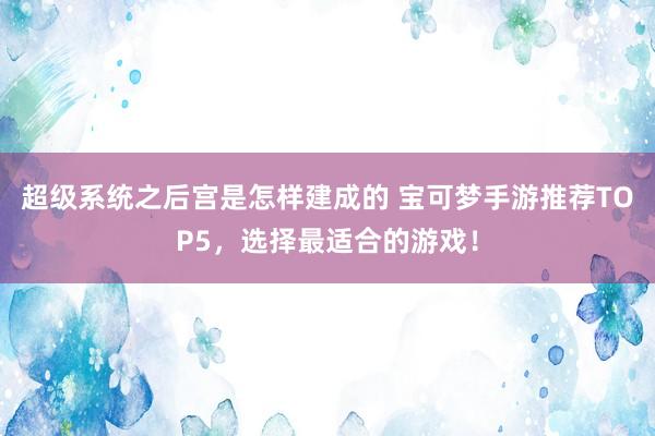 超级系统之后宫是怎样建成的 宝可梦手游推荐TOP5，选择最适合的游戏！