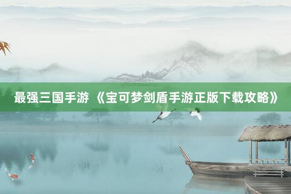最强三国手游 《宝可梦剑盾手游正版下载攻略》