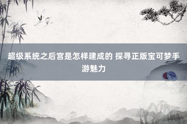超级系统之后宫是怎样建成的 探寻正版宝可梦手游魅力