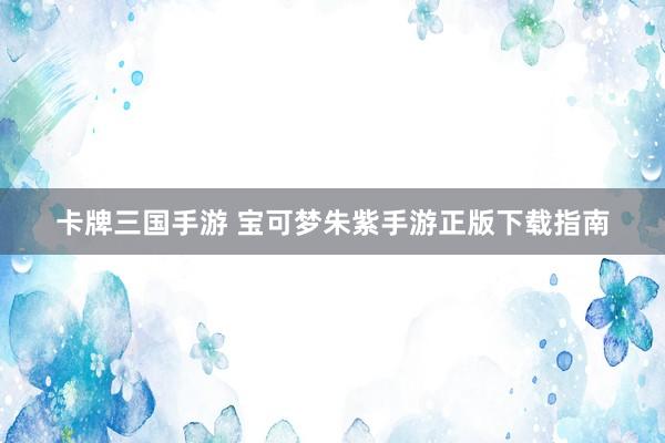 卡牌三国手游 宝可梦朱紫手游正版下载指南