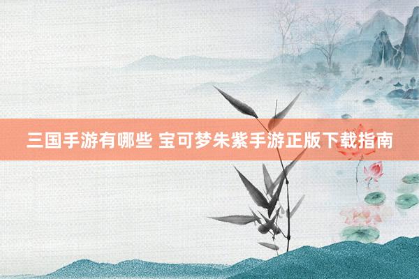 三国手游有哪些 宝可梦朱紫手游正版下载指南