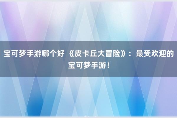 宝可梦手游哪个好 《皮卡丘大冒险》：最受欢迎的宝可梦手游！