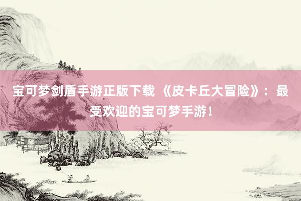 宝可梦剑盾手游正版下载 《皮卡丘大冒险》：最受欢迎的宝可梦手游！