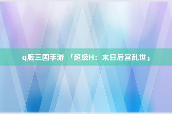 q版三国手游 「超级H：末日后宫乱世」
