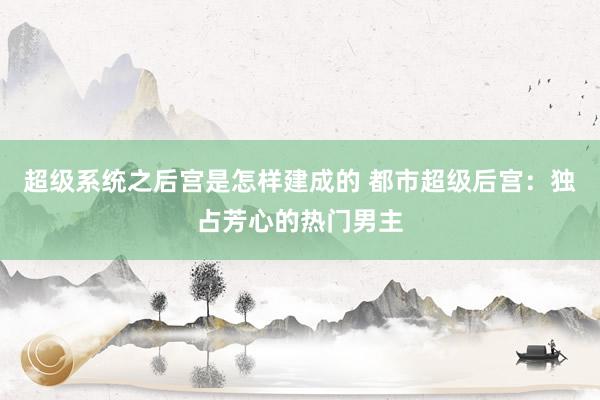 超级系统之后宫是怎样建成的 都市超级后宫：独占芳心的热门男主