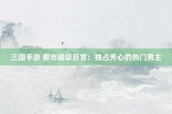 三国手游 都市超级后宫：独占芳心的热门男主