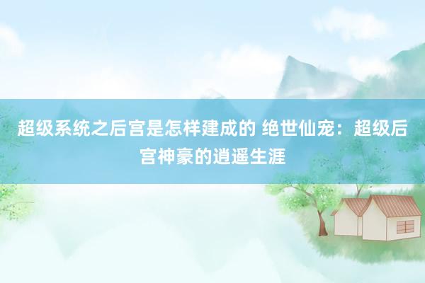 超级系统之后宫是怎样建成的 绝世仙宠：超级后宫神豪的逍遥生涯