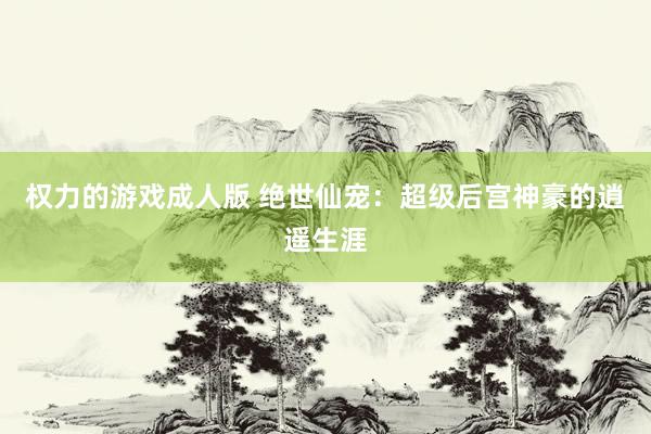 权力的游戏成人版 绝世仙宠：超级后宫神豪的逍遥生涯