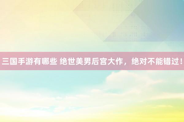三国手游有哪些 绝世美男后宫大作，绝对不能错过！