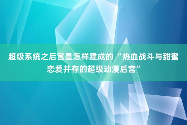 超级系统之后宫是怎样建成的 “热血战斗与甜蜜恋爱并存的超级动漫后宫”