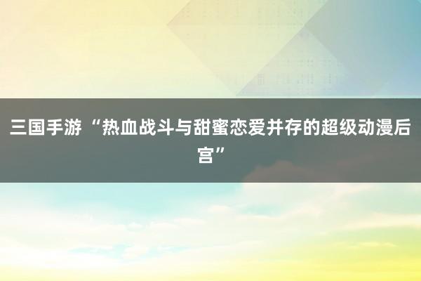 三国手游 “热血战斗与甜蜜恋爱并存的超级动漫后宫”