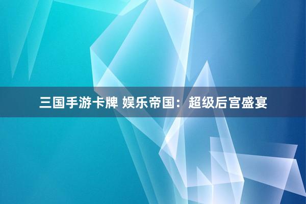 三国手游卡牌 娱乐帝国：超级后宫盛宴