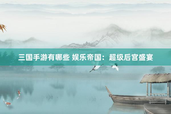三国手游有哪些 娱乐帝国：超级后宫盛宴