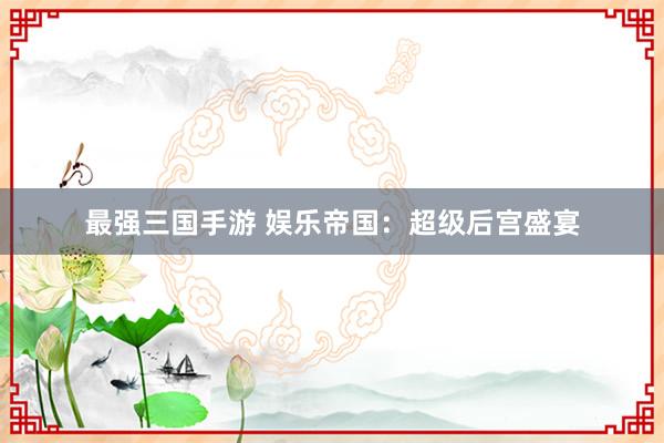 最强三国手游 娱乐帝国：超级后宫盛宴