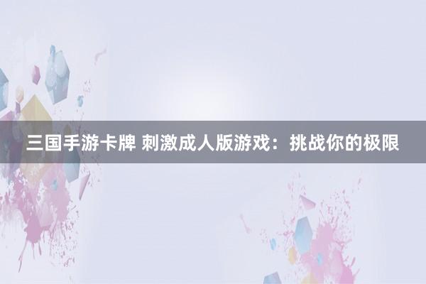 三国手游卡牌 刺激成人版游戏：挑战你的极限