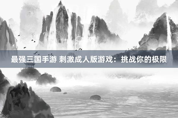 最强三国手游 刺激成人版游戏：挑战你的极限