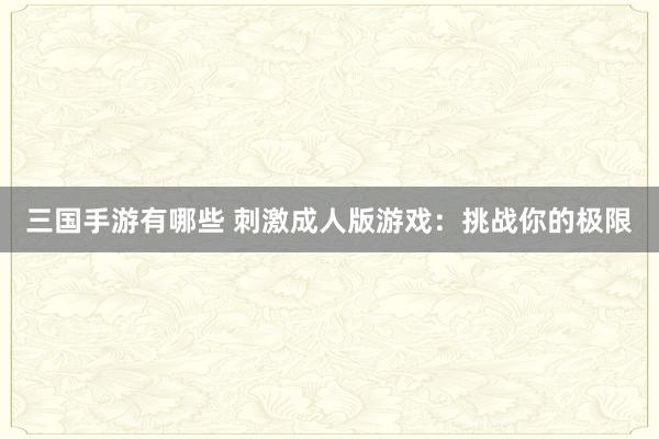 三国手游有哪些 刺激成人版游戏：挑战你的极限