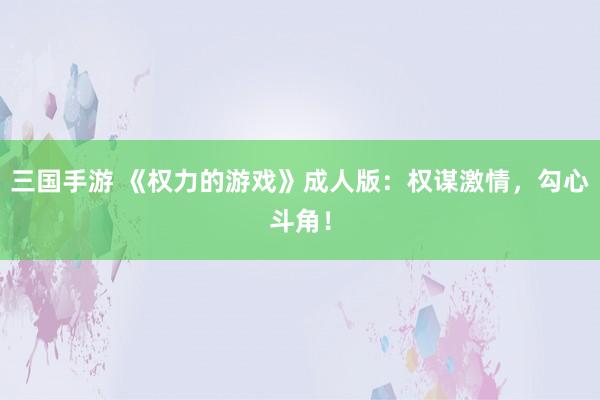 三国手游 《权力的游戏》成人版：权谋激情，勾心斗角！