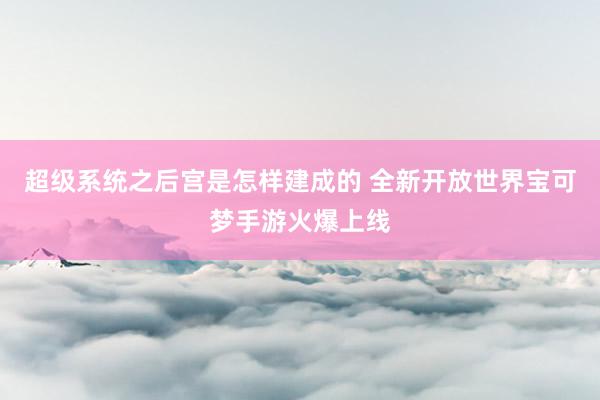 超级系统之后宫是怎样建成的 全新开放世界宝可梦手游火爆上线